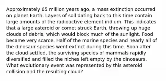 Approximately 65 million years ago, a mass extinction occurred on planet Earth. Layers of soil dating back to this time contain large amounts of the radioactive element iridium. This indicates that a large asteroid or comet struck Earth, throwing up huge clouds of debris, which would block much of the sunlight. Food became very scarce. Half of the marine species and nearly all of the dinosaur species went extinct during this time. Soon after the cloud settled, the surviving species of mammals rapidly diversified and filled the niches left empty by the dinosaurs. What evolutionary event was represented by this asteroid collision and the resulting cloud?