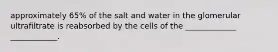 approximately 65% of the salt and water in the glomerular ultrafiltrate is reabsorbed by the cells of the _____________ ____________.