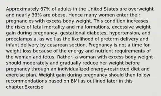 Approximately 67% of adults in the United States are overweight and nearly 33% are obese. Hence many women enter their pregnancies with excess body weight. This condition increases the risks of fetal mortality and malformations, excessive weight gain during pregnancy, gestational diabetes, hypertension, and preeclampsia, as well as the likelihood of preterm delivery and infant delivery by cesarean section. Pregnancy is not a time for weight loss because of the energy and nutrient requirements of the woman and fetus. Rather, a woman with excess body weight should moderately and gradually reduce her weight before pregnancy through an individualized energy-restricted diet and exercise plan. Weight gain during pregnancy should then follow recommendations based on BMI as outlined later in this chapter.Exercise