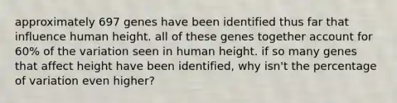 approximately 697 genes have been identified thus far that influence human height. all of these genes together account for 60% of the variation seen in human height. if so many genes that affect height have been identified, why isn't the percentage of variation even higher?