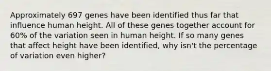 Approximately 697 genes have been identified thus far that influence human height. All of these genes together account for 60% of the variation seen in human height. If so many genes that affect height have been identified, why isn't the percentage of variation even higher?