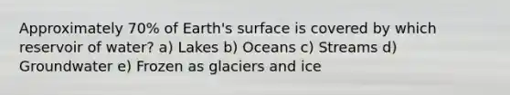 Approximately 70% of Earth's surface is covered by which reservoir of water? a) Lakes b) Oceans c) Streams d) Groundwater e) Frozen as glaciers and ice