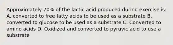 Approximately 70% of the lactic acid produced during exercise is: A. converted to free fatty acids to be used as a substrate B. converted to glucose to be used as a substrate C. Converted to amino acids D. Oxidized and converted to pyruvic acid to use a substrate