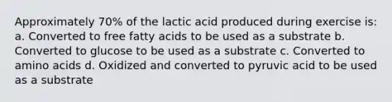 Approximately 70% of the lactic acid produced during exercise is: a. Converted to free fatty acids to be used as a substrate b. Converted to glucose to be used as a substrate c. Converted to amino acids d. Oxidized and converted to pyruvic acid to be used as a substrate