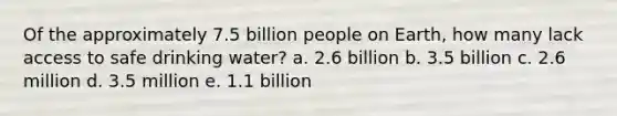 Of the approximately 7.5 billion people on Earth, how many lack access to safe drinking water? a. 2.6 billion b. 3.5 billion c. 2.6 million d. 3.5 million e. 1.1 billion