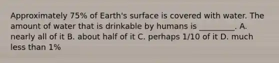 Approximately 75% of Earth's surface is covered with water. The amount of water that is drinkable by humans is _________. A. nearly all of it B. about half of it C. perhaps 1/10 of it D. much less than 1%