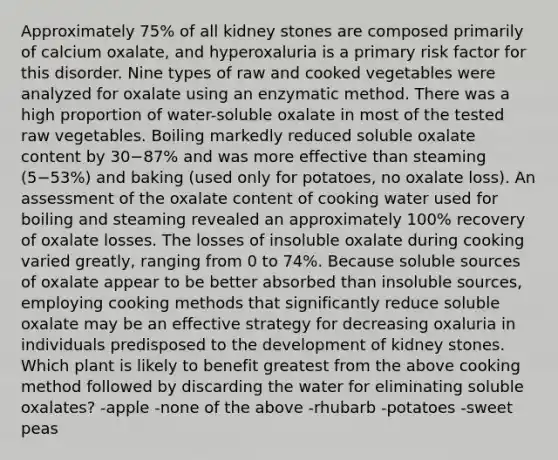 Approximately 75% of all kidney stones are composed primarily of calcium oxalate, and hyperoxaluria is a primary risk factor for this disorder. Nine types of raw and cooked vegetables were analyzed for oxalate using an enzymatic method. There was a high proportion of water-soluble oxalate in most of the tested raw vegetables. Boiling markedly reduced soluble oxalate content by 30−87% and was more effective than steaming (5−53%) and baking (used only for potatoes, no oxalate loss). An assessment of the oxalate content of cooking water used for boiling and steaming revealed an approximately 100% recovery of oxalate losses. The losses of insoluble oxalate during cooking varied greatly, ranging from 0 to 74%. Because soluble sources of oxalate appear to be better absorbed than insoluble sources, employing cooking methods that significantly reduce soluble oxalate may be an effective strategy for decreasing oxaluria in individuals predisposed to the development of kidney stones. Which plant is likely to benefit greatest from the above cooking method followed by discarding the water for eliminating soluble oxalates? -apple -none of the above -rhubarb -potatoes -sweet peas