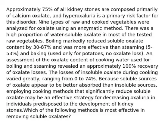 Approximately 75% of all kidney stones are composed primarily of calcium oxalate, and hyperoxaluria is a primary risk factor for this disorder. Nine types of raw and cooked vegetables were analyzed for oxalate using an enzymatic method. There was a high proportion of water-soluble oxalate in most of the tested raw vegetables. Boiling markedly reduced soluble oxalate content by 30-87% and was more effective than steaming (5-53%) and baking (used only for potatoes, no oxalate loss). An assessment of the oxalate content of cooking water used for boiling and steaming revealed an approximately 100% recovery of oxalate losses. The losses of insoluble oxalate during cooking varied greatly, ranging from 0 to 74%. Because soluble sources of oxalate appear to be better absorbed than insoluble sources, employing cooking methods that significantly reduce soluble oxalate may be an effective strategy for decreasing oxaluria in individuals predisposed to the development of kidney stones.Which of the following methods is most effective in removing soluble oxalates?