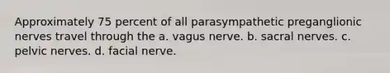 Approximately 75 percent of all parasympathetic preganglionic nerves travel through the a. vagus nerve. b. sacral nerves. c. pelvic nerves. d. facial nerve.