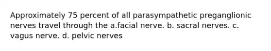 Approximately 75 percent of all parasympathetic preganglionic nerves travel through the a.facial nerve. b. sacral nerves. c. vagus nerve. d. pelvic nerves