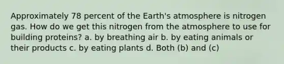 Approximately 78 percent of the <a href='https://www.questionai.com/knowledge/kRonPjS5DU-earths-atmosphere' class='anchor-knowledge'>earth's atmosphere</a> is nitrogen gas. How do we get this nitrogen from the atmosphere to use for building proteins? a. by breathing air b. by eating animals or their products c. by eating plants d. Both (b) and (c)