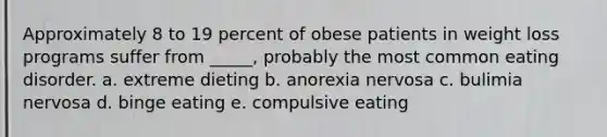 Approximately 8 to 19 percent of obese patients in weight loss programs suffer from _____, probably the most common eating disorder. a. extreme dieting b. anorexia nervosa c. bulimia nervosa d. binge eating e. compulsive eating