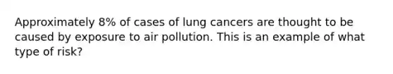 Approximately 8% of cases of lung cancers are thought to be caused by exposure to air pollution. This is an example of what type of risk?