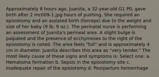 Approximately 8 hours ago, Juanita, a 32-year-old G1 P0, gave birth after 2 mc009-1.jpg hours of pushing. She required an episiotomy and an assisted birth (forceps) due to the weight and size of her baby (9 lb. 9 oz.). The perinatal nurse is performing an assessment of Juanita's perineal area. A slight bulge is palpated and the presence of ecchymoses to the right of the episiotomy is noted. The area feels "full" and is approximately 4 cm in diameter. Juanita describes this area as "very tender." The most likely cause of these signs and symptoms is: Select one: a. Hematoma formation b. Sepsis in the episiotomy site c. Inadequate repair of the episiotomy d. Postpartum hemorrhage