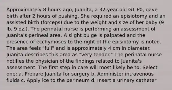 Approximately 8 hours ago, Juanita, a 32-year-old G1 P0, gave birth after 2 hours of pushing. She required an episiotomy and an assisted birth (forceps) due to the weight and size of her baby (9 lb. 9 oz.). The perinatal nurse is performing an assessment of Juanita's perineal area. A slight bulge is palpated and the presence of ecchymoses to the right of the episiotomy is noted. The area feels "full" and is approximately 4 cm in diameter. Juanita describes this area as "very tender." The perinatal nurse notifies the physician of the findings related to Juanita's assessment. The first step in care will most likely be to: Select one: a. Prepare Juanita for surgery b. Administer intravenous fluids c. Apply ice to the perineum d. Insert a urinary catheter