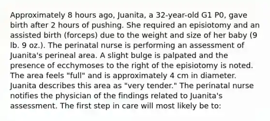 Approximately 8 hours ago, Juanita, a 32-year-old G1 P0, gave birth after 2 hours of pushing. She required an episiotomy and an assisted birth (forceps) due to the weight and size of her baby (9 lb. 9 oz.). The perinatal nurse is performing an assessment of Juanita's perineal area. A slight bulge is palpated and the presence of ecchymoses to the right of the episiotomy is noted. The area feels "full" and is approximately 4 cm in diameter. Juanita describes this area as "very tender." The perinatal nurse notifies the physician of the findings related to Juanita's assessment. The first step in care will most likely be to: