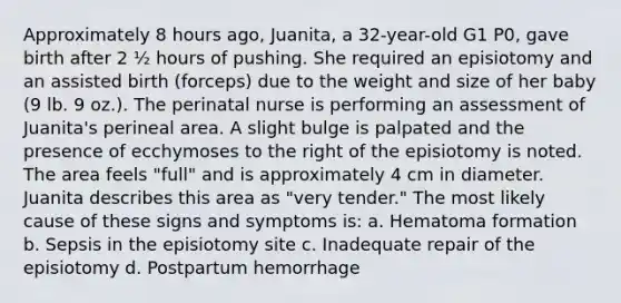 Approximately 8 hours ago, Juanita, a 32-year-old G1 P0, gave birth after 2 ½ hours of pushing. She required an episiotomy and an assisted birth (forceps) due to the weight and size of her baby (9 lb. 9 oz.). The perinatal nurse is performing an assessment of Juanita's perineal area. A slight bulge is palpated and the presence of ecchymoses to the right of the episiotomy is noted. The area feels "full" and is approximately 4 cm in diameter. Juanita describes this area as "very tender." The most likely cause of these signs and symptoms is: a. Hematoma formation b. Sepsis in the episiotomy site c. Inadequate repair of the episiotomy d. Postpartum hemorrhage