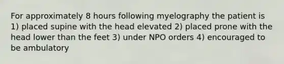 For approximately 8 hours following myelography the patient is 1) placed supine with the head elevated 2) placed prone with the head lower than the feet 3) under NPO orders 4) encouraged to be ambulatory