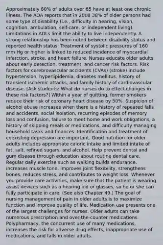 Approximately 80% of adults over 65 have at least one chronic illness. The AOA reports that in 2008 38% of older persons had some type of disability (i.e., difficulty in hearing, vision, cognition, ambulation, self-care, or independent living). Limitations in ADLs limit the ability to live independently. A strong relationship has been noted between disability status and reported health status. Treatment of systolic pressures of 160 mm Hg or higher is linked to reduced incidence of myocardial infarction, stroke, and heart failure. Nurses educate older adults about early detection, treatment, and cancer risk factors. Risk factors for cerebrovascular accidents (CVAs) (stroke) include hypertension, hyperlipidemia, diabetes mellitus, history of transient ischemic attacks, and family history of cardiovascular disease. [Ask students: What do nurses do to effect changes in these risk factors?] Within a year of quitting, former smokers reduce their risk of coronary heart disease by 50%. Suspicion of alcohol abuse increases when there is a history of repeated falls and accidents, social isolation, recurring episodes of memory loss and confusion, failure to meet home and work obligations, a history of skipping meals or medications, and difficulty managing household tasks and finances. Identification and treatment of coexisting depression are important. Good nutrition for older adults includes appropriate caloric intake and limited intake of fat, salt, refined sugars, and alcohol. Help prevent dental and gum disease through education about routine dental care. Regular daily exercise such as walking builds endurance, increases muscle tone, improves joint flexibility, strengthens bones, reduces stress, and contributes to weight loss. Whenever you provide care activities, make sure that the patient is wearing assist devices such as a hearing aid or glasses, so he or she can fully participate in care. (See also Chapter 49.) The goal of nursing management of pain in older adults is to maximize function and improve quality of life. Medication use presents one of the largest challenges for nurses. Older adults can take numerous prescription and over-the-counter medications. Polypharmacy, the concurrent use of many medications, increases the risk for adverse drug effects, inappropriate use of medications, and falls in older adults.