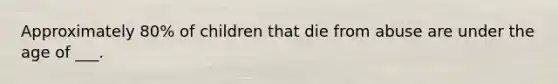 Approximately 80% of children that die from abuse are under the age of ___.