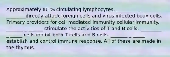 Approximately 80 % circulating lymphocytes. _________ _ ________directly attack foreign cells and virus infected body cells. Primary providers for cell mediated immunity cellular immunity. _______ _ ______ stimulate the activities of T and B cells. _________ _ _____ cells inhibit both T cells and B cells. _______ _ _____ establish and control immune response. All of these are made in the thymus.