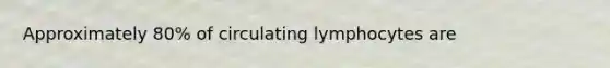 Approximately 80% of circulating lymphocytes are