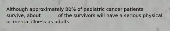 Although approximately 80% of pediatric cancer patients survive, about ______ of the survivors will have a serious physical or mental illness as adults