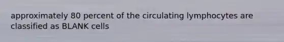 approximately 80 percent of the circulating lymphocytes are classified as BLANK cells