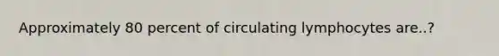 Approximately 80 percent of circulating lymphocytes are..?