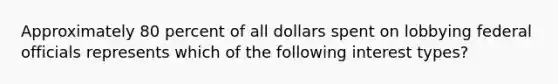 Approximately 80 percent of all dollars spent on lobbying federal officials represents which of the following interest types?