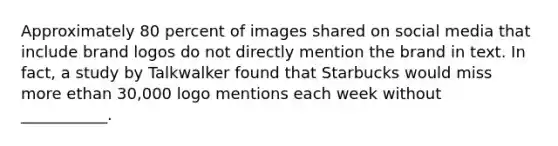 Approximately 80 percent of images shared on social media that include brand logos do not directly mention the brand in text. In fact, a study by Talkwalker found that Starbucks would miss more ethan 30,000 logo mentions each week without ___________.