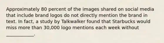 Approximately 80 percent of the images shared on social media that include brand logos do not directly mention the brand in text. In fact, a study by Talkwalker found that Starbucks would miss more than 30,000 logo mentions each week without ____________.