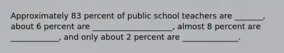 Approximately 83 percent of public school teachers are _______, about 6 percent are ____________________, almost 8 percent are ____________, and only about 2 percent are ______________.