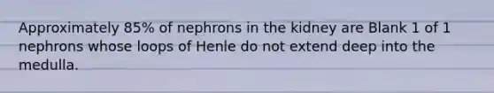 Approximately 85% of nephrons in the kidney are Blank 1 of 1 nephrons whose loops of Henle do not extend deep into the medulla.