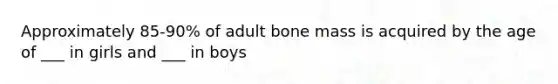 Approximately 85-90% of adult bone mass is acquired by the age of ___ in girls and ___ in boys