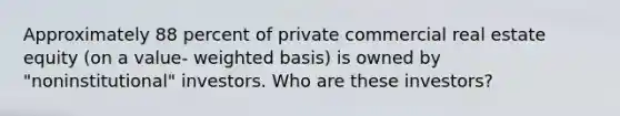 Approximately 88 percent of private commercial real estate equity (on a value- weighted basis) is owned by "noninstitutional" investors. Who are these investors?