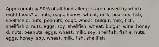 Approximately 90% of all food allergies are caused by which eight foods? a. nuts, eggs, honey, wheat, milk, peanuts, fish, shellfish b. nuts, peanuts, eggs, wheat, bulgur, milk, fish, shellfish c. nuts, eggs, soy, shellfish, wheat, bulgur, wine, honey d. nuts, peanuts, eggs, wheat, milk, soy, shellfish, fish e. nuts, eggs, honey, soy, wheat, milk, fish, shellfish