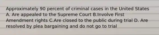 Approximately 90 percent of criminal cases in the United States A. Are appealed to the Supreme Court B.Involve First Amendment rights C.Are closed to the public during trial D. Are resolved by plea bargaining and do not go to trial