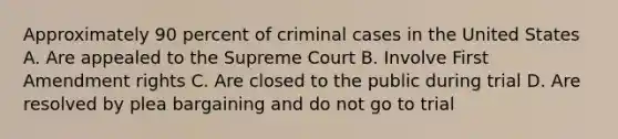 Approximately 90 percent of criminal cases in the United States A. Are appealed to the Supreme Court B. Involve First Amendment rights C. Are closed to the public during trial D. Are resolved by plea bargaining and do not go to trial