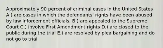 Approximately 90 percent of criminal cases in the United States A.) are cases in which the defendants' rights have been abused by law inforcement officials. B.) are appealed to the Supreme Court C.) involve First Amendment rights D.) are closed to the public during the trial E.) are resolved by plea bargaining and do not go to trial