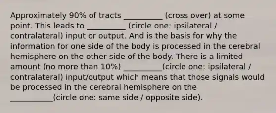 Approximately 90% of tracts __________ (cross over) at some point. This leads to __________ (circle one: ipsilateral / contralateral) input or output. And is the basis for why the information for one side of the body is processed in the cerebral hemisphere on the other side of the body. There is a limited amount (no more than 10%) __________(circle one: ipsilateral / contralateral) input/output which means that those signals would be processed in the cerebral hemisphere on the ___________(circle one: same side / opposite side).