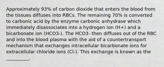 Approximately 93% of carbon dioxide that enters <a href='https://www.questionai.com/knowledge/k7oXMfj7lk-the-blood' class='anchor-knowledge'>the blood</a> from the tissues diffuses into RBCs. The remaining 70% is converted to carbonic acid by the enzyme carbonic anhydrase which immediately disassociates into a hydrogen ion (H+) and a bicarbonate ion (HCO3-). The HCO3- then diffuses out of the RBC and into the blood plasma with the aid of a countertransport mechanism that exchanges intracellular bicarbonate ions for extracellular chloride ions (Cl-). This exchange is known as the __________.