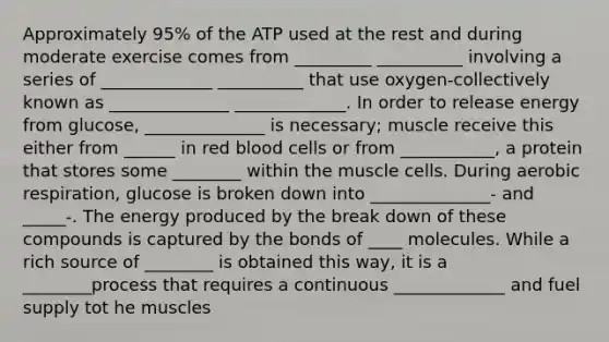 Approximately 95% of the ATP used at the rest and during moderate exercise comes from _________ __________ involving a series of _____________ __________ that use oxygen-collectively known as ______________ _____________. In order to release energy from glucose, ______________ is necessary; muscle receive this either from ______ in red blood cells or from ___________, a protein that stores some ________ within the muscle cells. During aerobic respiration, glucose is broken down into ______________- and _____-. The energy produced by the break down of these compounds is captured by the bonds of ____ molecules. While a rich source of ________ is obtained this way, it is a ________process that requires a continuous _____________ and fuel supply tot he muscles