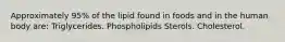 Approximately 95% of the lipid found in foods and in the human body are: Triglycerides. Phospholipids Sterols. Cholesterol.