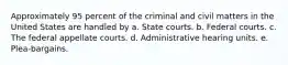 Approximately 95 percent of the criminal and civil matters in the United States are handled by a. State courts. b. Federal courts. c. The federal appellate courts. d. Administrative hearing units. e. Plea-bargains.