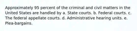 Approximately 95 percent of the criminal and civil matters in the United States are handled by a. State courts. b. Federal courts. c. The federal appellate courts. d. Administrative hearing units. e. Plea-bargains.