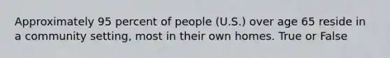 Approximately 95 percent of people (U.S.) over age 65 reside in a community setting, most in their own homes. True or False