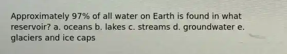 Approximately 97% of all water on Earth is found in what reservoir? a. oceans b. lakes c. streams d. groundwater e. glaciers and ice caps