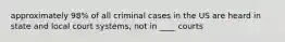 approximately 98% of all criminal cases in the US are heard in state and local court systems, not in ____ courts