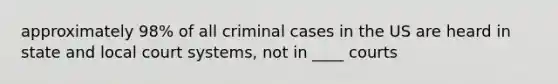 approximately 98% of all criminal cases in the US are heard in state and local court systems, not in ____ courts